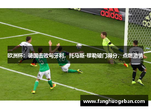 欧洲杯：德国击败匈牙利，托马斯-穆勒破门得分，点燃激情